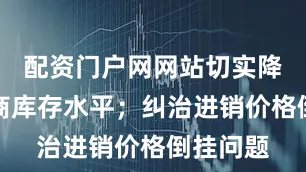 配资门户网网站切实降低经销商库存水平；纠治进销价格倒挂问题