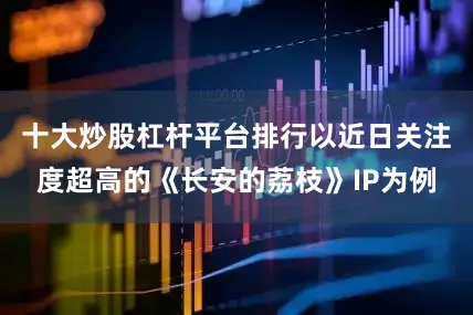 十大炒股杠杆平台排行　　以近日关注度超高的《长安的荔枝》IP为例