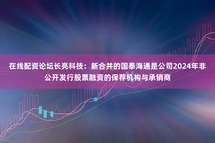 在线配资论坛长亮科技:新合并的国泰海通是公司2024年非公开发行股票融资的保荐机构与承销商