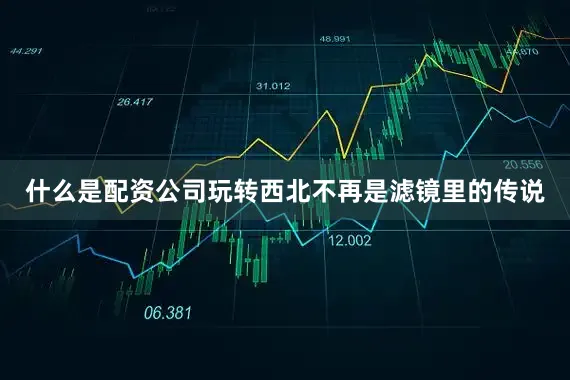 什么是配资公司玩转西北不再是滤镜里的传说