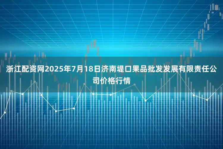 浙江配资网2025年7月18日济南堤口果品批发发展有限责任公司价格行情