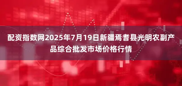 配资指数网2025年7月19日新疆焉耆县光明农副产品综合批发市场价格行情