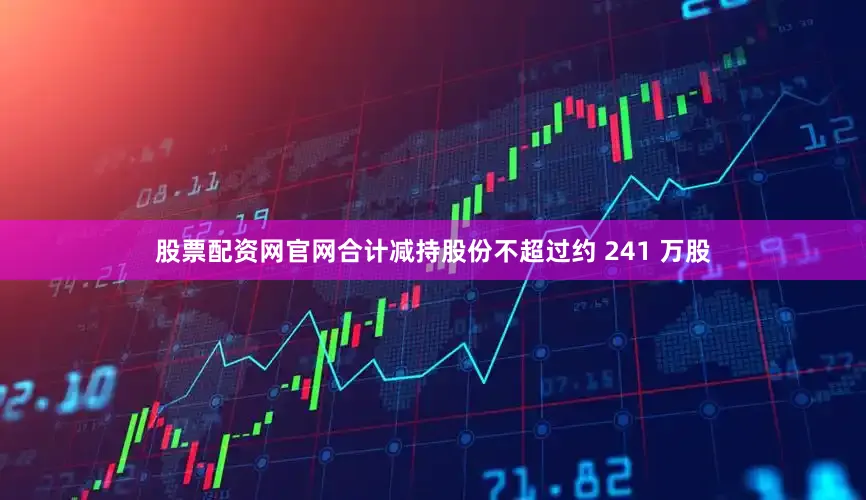 股票配资网官网合计减持股份不超过约 241 万股