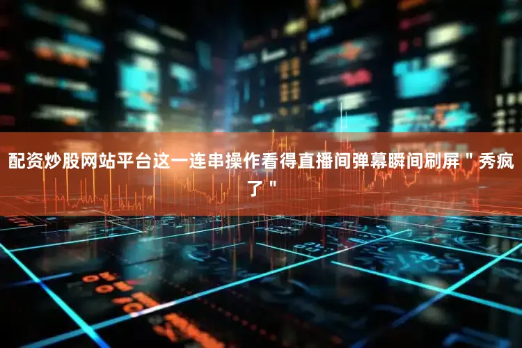 配资炒股网站平台这一连串操作看得直播间弹幕瞬间刷屏＂秀疯了＂