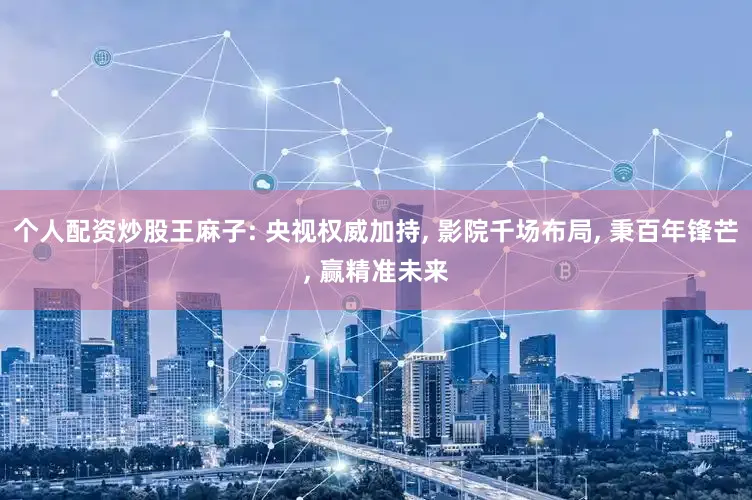 个人配资炒股王麻子: 央视权威加持, 影院千场布局, 秉百年锋芒, 赢精准未来