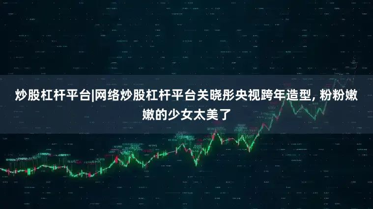 炒股杠杆平台|网络炒股杠杆平台关晓彤央视跨年造型, 粉粉嫩嫩的少女太美了