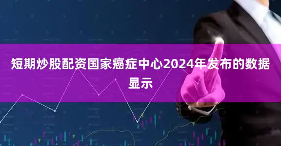 短期炒股配资国家癌症中心2024年发布的数据显示