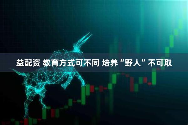 益配资 教育方式可不同 培养“野人”不可取