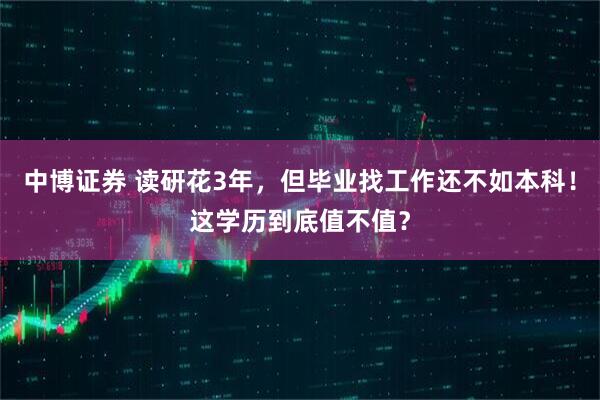 中博证券 读研花3年，但毕业找工作还不如本科！这学历到底值不值？