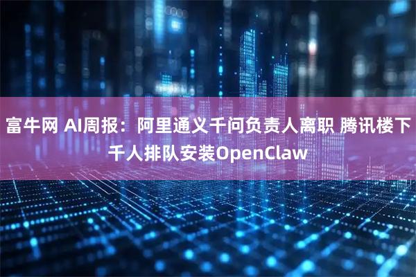 富牛网 AI周报：阿里通义千问负责人离职 腾讯楼下千人排队安装OpenClaw