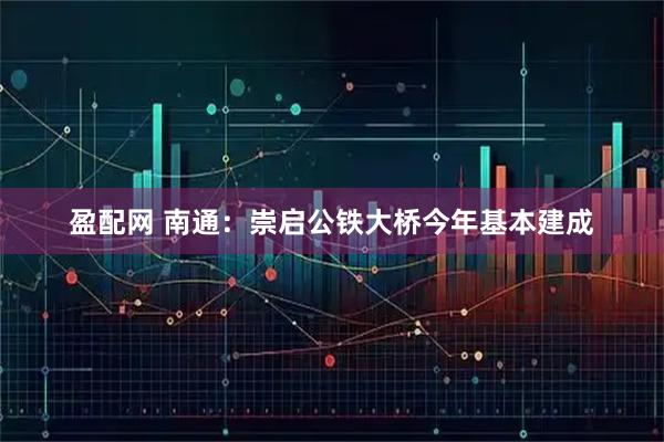 盈配网 南通：崇启公铁大桥今年基本建成