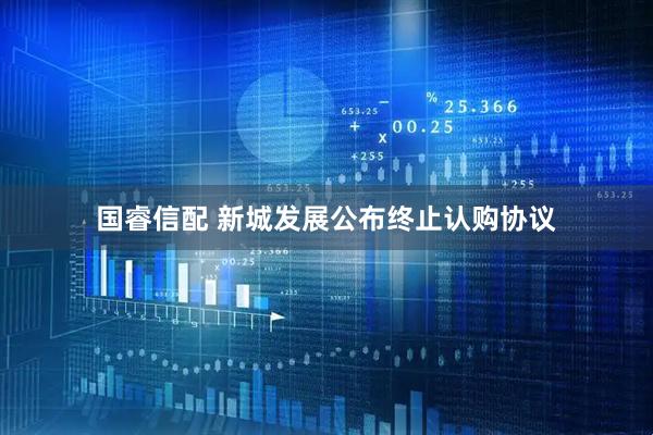 国睿信配 新城发展公布终止认购协议