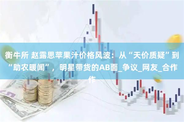 衡牛所 赵露思苹果汁价格风波：从“天价质疑”到“助农暖闻”，明星带货的AB面_争议_网友_合作