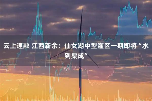 云上速融 江西新余：仙女湖中型灌区一期即将“水到渠成”