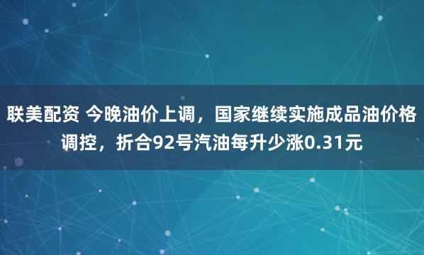 联美配资 今晚油价上调，国家继续实施成品油价格调控，折合92号汽油每升少涨0.31元