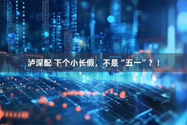 泸深配 下个小长假，不是“五一”？！