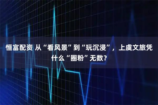 恒富配资 从“看风景”到“玩沉浸”，上虞文旅凭什么“圈粉”无数？