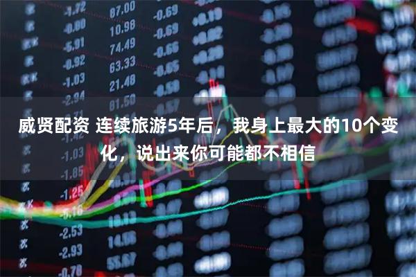 威贤配资 连续旅游5年后，我身上最大的10个变化，说出来你可能都不相信