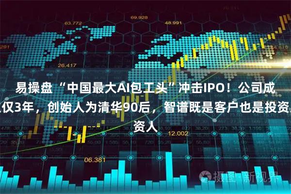 易操盘 “中国最大AI包工头”冲击IPO！公司成立仅3年，创始人为清华90后，智谱既是客户也是投资人