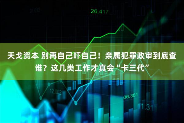 天戈资本 别再自己吓自己！亲属犯罪政审到底查谁？这几类工作才真会“卡三代”