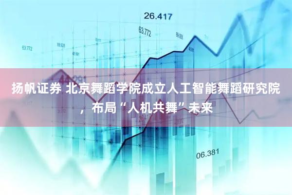 扬帆证券 北京舞蹈学院成立人工智能舞蹈研究院，布局“人机共舞”未来