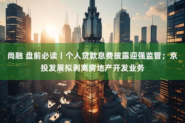 尚融 盘前必读丨个人贷款息费披露迎强监管；京投发展拟剥离房地产开发业务