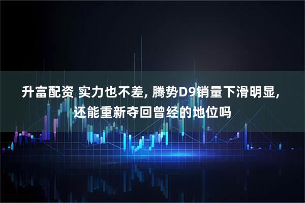 升富配资 实力也不差, 腾势D9销量下滑明显, 还能重新夺回曾经的地位吗
