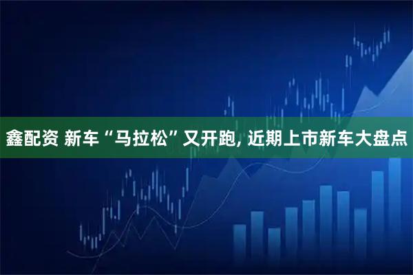 鑫配资 新车“马拉松”又开跑, 近期上市新车大盘点