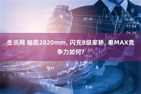 生讯网 轴距2820mm, 闪充B级家轿, 秦MAX竞争力如何?