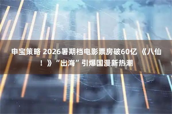 申宝策略 2026暑期档电影票房破60亿 《八仙！》“出海”引爆国漫新热潮