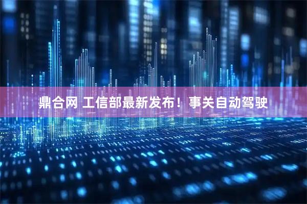 鼎合网 工信部最新发布！事关自动驾驶