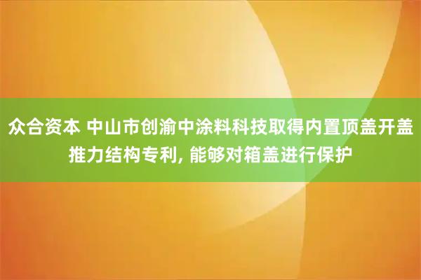 众合资本 中山市创渝中涂料科技取得内置顶盖开盖推力结构专利, 能够对箱盖进行保护