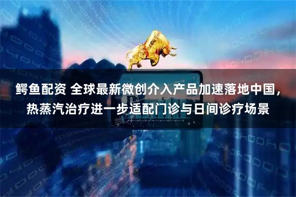 鳄鱼配资 全球最新微创介入产品加速落地中国，热蒸汽治疗进一步适配门诊与日间诊疗场景
