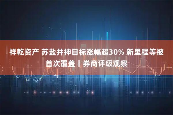 祥乾资产 苏盐井神目标涨幅超30% 新里程等被首次覆盖丨券商评级观察
